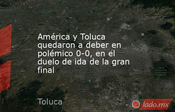 América y Toluca quedaron a deber en polémico 0-0, en el duelo de ida de la gran final. Noticias en tiempo real