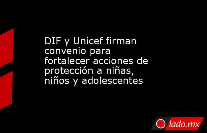 DIF y Unicef firman convenio para fortalecer acciones de protección a niñas, niños y adolescentes. Noticias en tiempo real