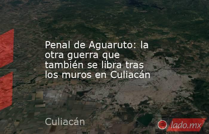 Penal de Aguaruto: la otra guerra que también se libra tras los muros en Culiacán. Noticias en tiempo real