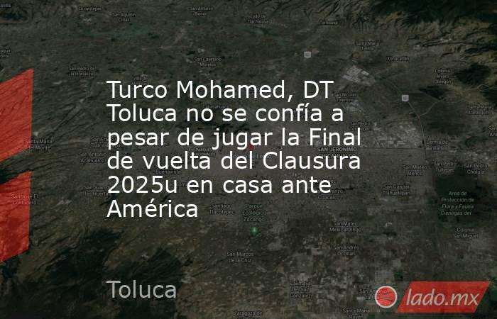 Turco Mohamed, DT Toluca no se confía a pesar de jugar la Final de vuelta del Clausura 2025u en casa ante América . Noticias en tiempo real