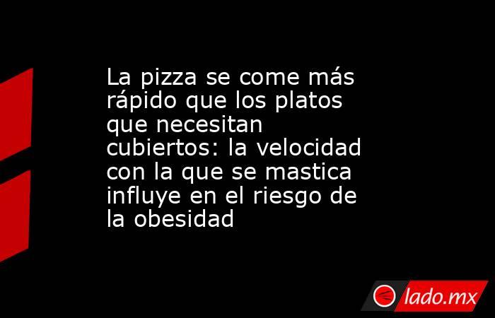 La pizza se come más rápido que los platos que necesitan cubiertos: la velocidad con la que se mastica influye en el riesgo de la obesidad. Noticias en tiempo real