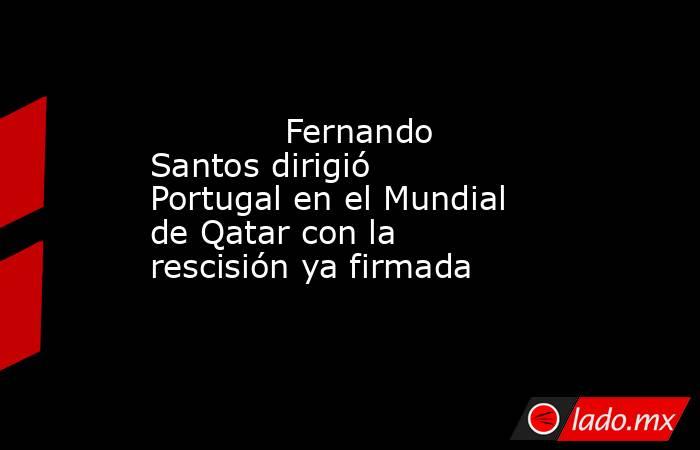                                     Fernando Santos dirigió Portugal en el Mundial de Qatar con la rescisión ya firmada                                . Noticias en tiempo real