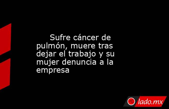                                                                                                      Sufre cáncer de pulmón, muere tras dejar el trabajo y su mujer denuncia a la empresa                                                                      . Noticias en tiempo real