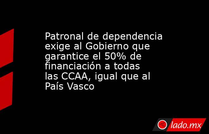 Patronal de dependencia exige al Gobierno que garantice el 50% de financiación a todas las CCAA, igual que al País Vasco. Noticias en tiempo real