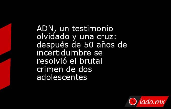 ADN, un testimonio olvidado y una cruz: después de 50 años de incertidumbre se resolvió el brutal crimen de dos adolescentes. Noticias en tiempo real