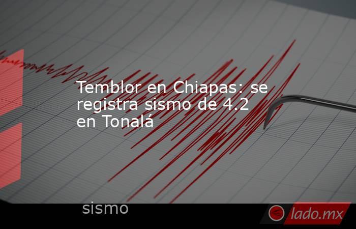 Temblor en Chiapas: se registra sismo de 4.2 en Tonalá. Noticias en tiempo real