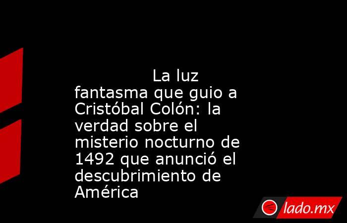                                                                                                               La luz fantasma que guio a Cristóbal Colón: la verdad sobre el misterio nocturno de 1492 que anunció el descubrimiento de América                . Noticias en tiempo real