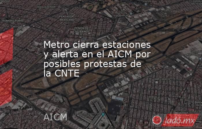 Metro cierra estaciones y alerta en el AICM por posibles protestas de la CNTE. Noticias en tiempo real
