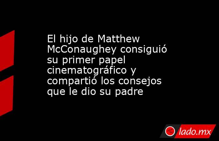 El hijo de Matthew McConaughey consiguió su primer papel cinematográfico y compartió los consejos que le dio su padre. Noticias en tiempo real