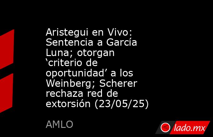 Aristegui en Vivo: Sentencia a García Luna; otorgan ‘criterio de oportunidad’ a los Weinberg; Scherer rechaza red de extorsión (23/05/25). Noticias en tiempo real