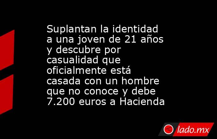 Suplantan la identidad a una joven de 21 años y descubre por casualidad que oficialmente está casada con un hombre que no conoce y debe 7.200 euros a Hacienda. Noticias en tiempo real