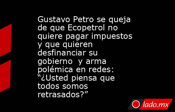 Gustavo Petro se queja de que Ecopetrol no quiere pagar impuestos y que quieren desfinanciar su gobierno  y arma polémica en redes: “¿Usted piensa que todos somos retrasados?”. Noticias en tiempo real