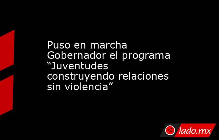 Puso en marcha Gobernador el programa “Juventudes construyendo relaciones sin violencia”. Noticias en tiempo real