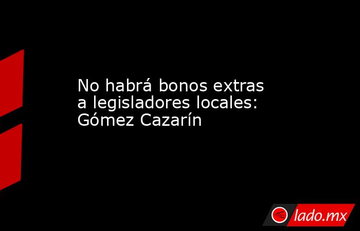 No habrá bonos extras a legisladores locales: Gómez Cazarín. Noticias en tiempo real