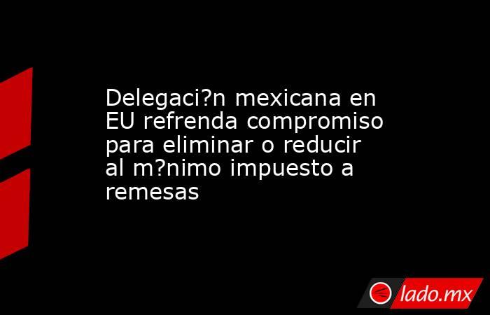 Delegaci?n mexicana en EU refrenda compromiso para eliminar o reducir al m?nimo impuesto a remesas. Noticias en tiempo real