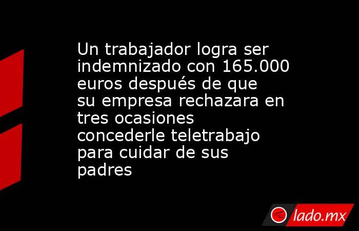 Un trabajador logra ser indemnizado con 165.000 euros después de que su empresa rechazara en tres ocasiones concederle teletrabajo para cuidar de sus padres. Noticias en tiempo real