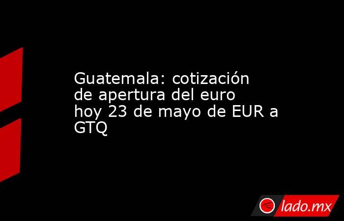 Guatemala: cotización de apertura del euro hoy 23 de mayo de EUR a GTQ. Noticias en tiempo real