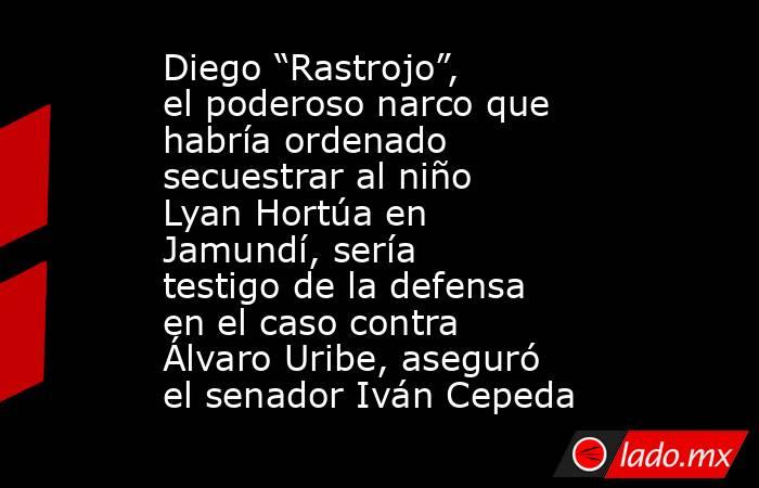 Diego “Rastrojo”, el poderoso narco que habría ordenado secuestrar al niño Lyan Hortúa en Jamundí, sería testigo de la defensa en el caso contra Álvaro Uribe, aseguró el senador Iván Cepeda. Noticias en tiempo real