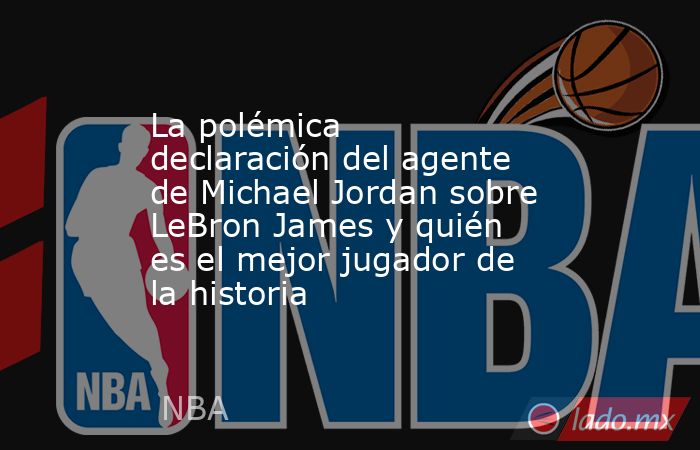 La polémica declaración del agente de Michael Jordan sobre LeBron James y quién es el mejor jugador de la historia. Noticias en tiempo real