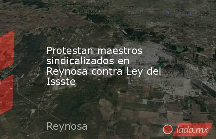 Protestan maestros sindicalizados en Reynosa contra Ley del Issste. Noticias en tiempo real