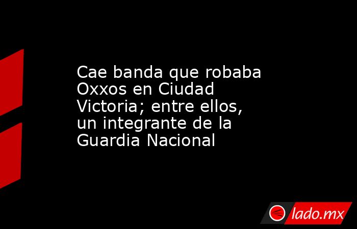 Cae banda que robaba Oxxos en Ciudad Victoria; entre ellos, un integrante de la Guardia Nacional. Noticias en tiempo real