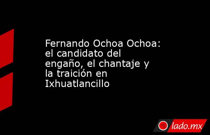 Fernando Ochoa Ochoa: el candidato del engaño, el chantaje y la traición en Ixhuatlancillo. Noticias en tiempo real