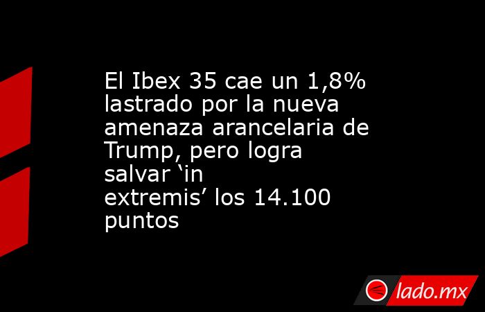El Ibex 35 cae un 1,8% lastrado por la nueva amenaza arancelaria de Trump, pero logra salvar ‘in extremis’ los 14.100 puntos . Noticias en tiempo real