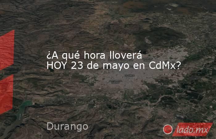 ¿A qué hora lloverá HOY 23 de mayo en CdMx?. Noticias en tiempo real