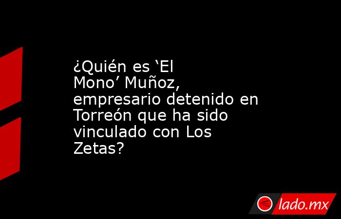 ¿Quién es ‘El Mono’ Muñoz, empresario detenido en Torreón que ha sido vinculado con Los Zetas?. Noticias en tiempo real