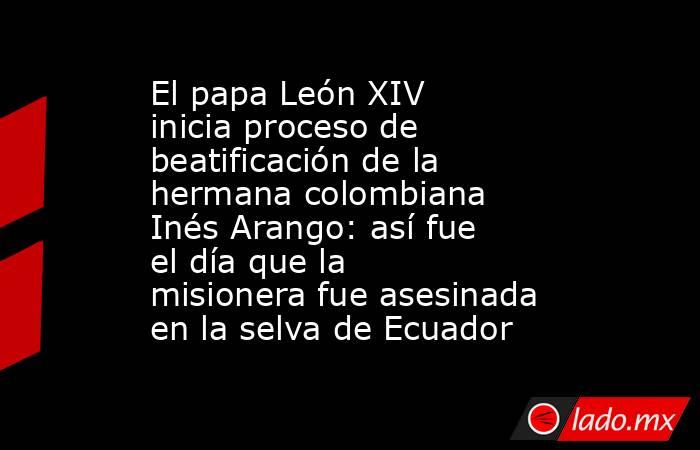 El papa León XIV inicia proceso de beatificación de la hermana colombiana Inés Arango: así fue el día que la misionera fue asesinada en la selva de Ecuador. Noticias en tiempo real