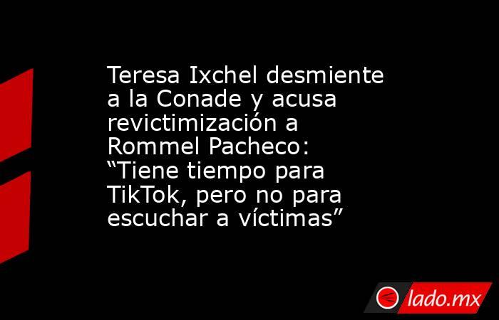 Teresa Ixchel desmiente a la Conade y acusa revictimización a Rommel Pacheco: “Tiene tiempo para TikTok, pero no para escuchar a víctimas”. Noticias en tiempo real
