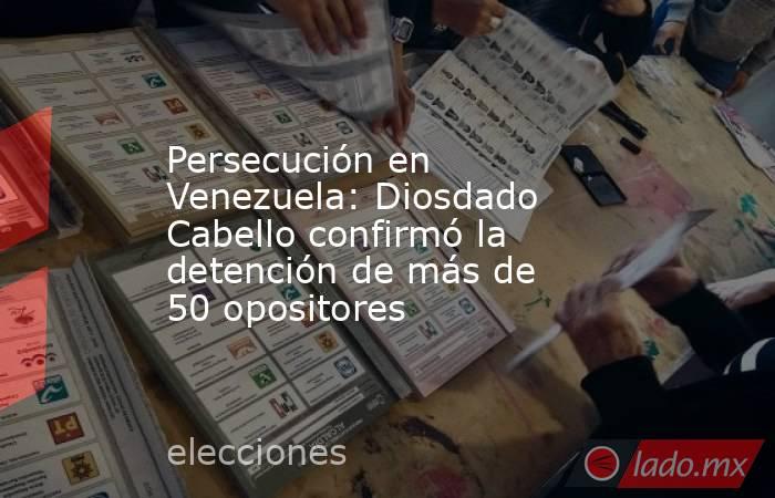Persecución en Venezuela: Diosdado Cabello confirmó la detención de más de 50 opositores. Noticias en tiempo real