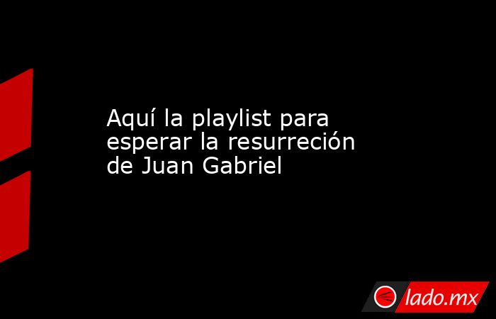 Aquí la playlist para esperar la resurreción de Juan Gabriel. Noticias en tiempo real