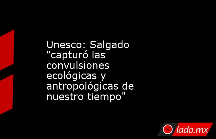 Unesco: Salgado 