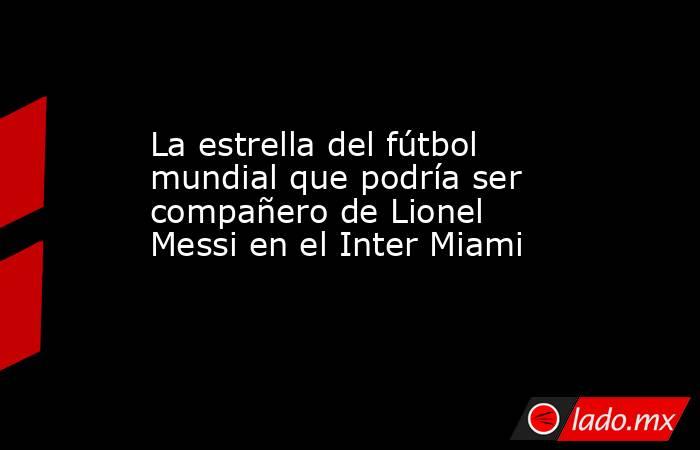 La estrella del fútbol mundial que podría ser compañero de Lionel Messi en el Inter Miami. Noticias en tiempo real