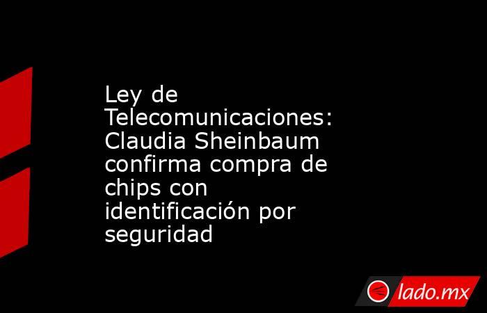 Ley de Telecomunicaciones: Claudia Sheinbaum confirma compra de chips con identificación por seguridad. Noticias en tiempo real