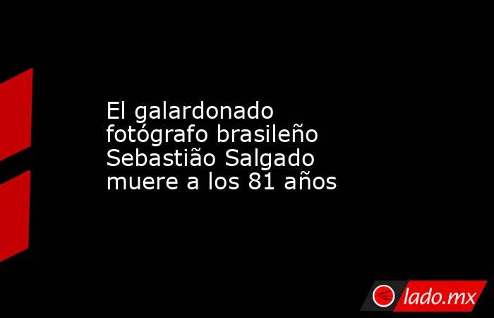 El galardonado fotógrafo brasileño Sebastião Salgado muere a los 81 años. Noticias en tiempo real