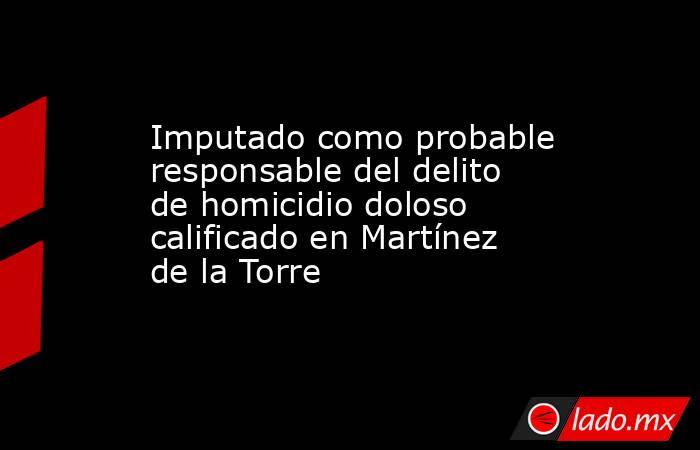 Imputado como probable responsable del delito de homicidio doloso calificado en Martínez de la Torre. Noticias en tiempo real