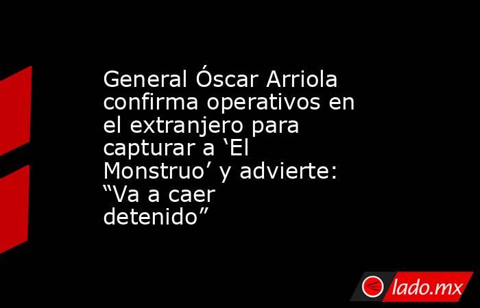 General Óscar Arriola confirma operativos en el extranjero para capturar a ‘El Monstruo’ y advierte: “Va a caer detenido”. Noticias en tiempo real