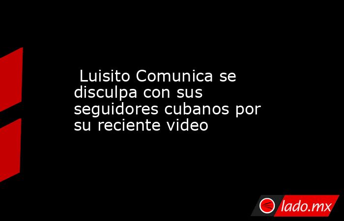  Luisito Comunica se disculpa con sus seguidores cubanos por su reciente video. Noticias en tiempo real