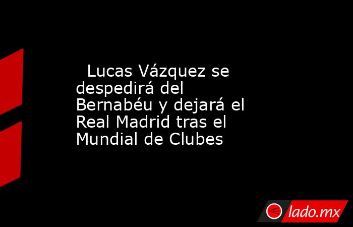                           Lucas Vázquez se despedirá del Bernabéu y dejará el Real Madrid tras el Mundial de Clubes                      . Noticias en tiempo real