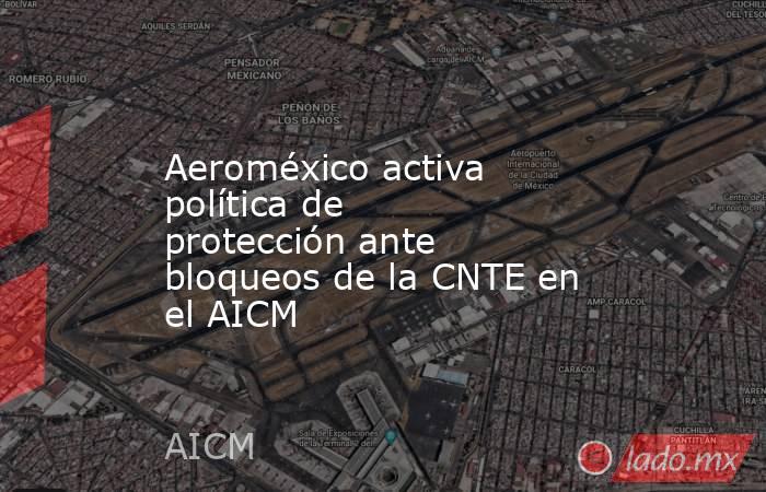 Aeroméxico activa política de protección ante bloqueos de la CNTE en el AICM. Noticias en tiempo real