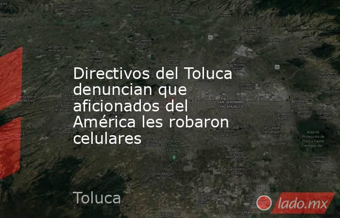 Directivos del Toluca denuncian que aficionados del América les robaron celulares. Noticias en tiempo real
