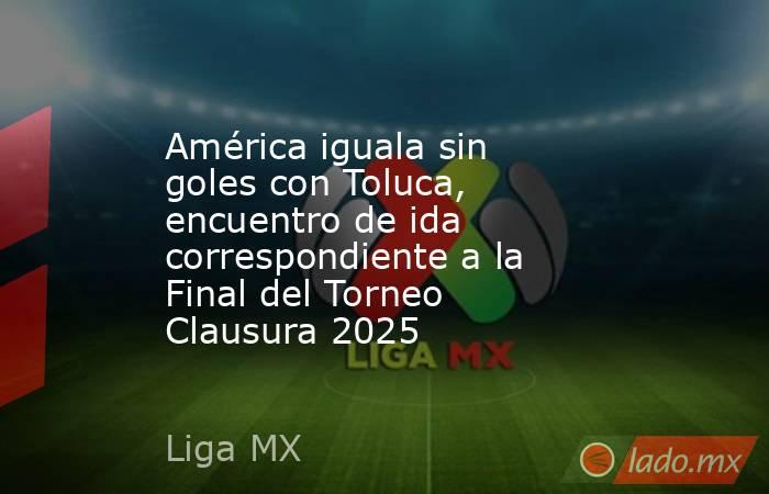 América iguala sin goles con Toluca, encuentro de ida correspondiente a la Final del Torneo Clausura 2025. Noticias en tiempo real