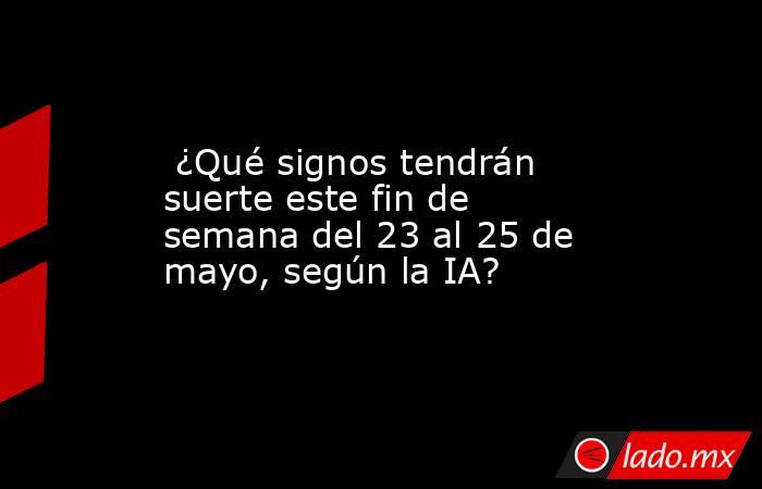  ¿Qué signos tendrán suerte este fin de semana del 23 al 25 de mayo, según la IA?. Noticias en tiempo real