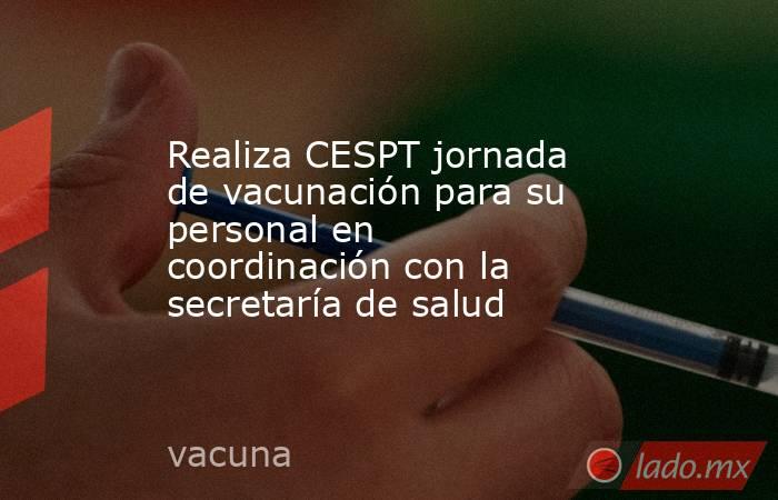 Realiza CESPT jornada de vacunación para su personal en coordinación con la secretaría de salud. Noticias en tiempo real