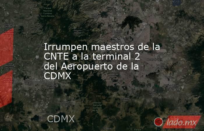 Irrumpen maestros de la CNTE a la terminal 2 del Aeropuerto de la CDMX. Noticias en tiempo real