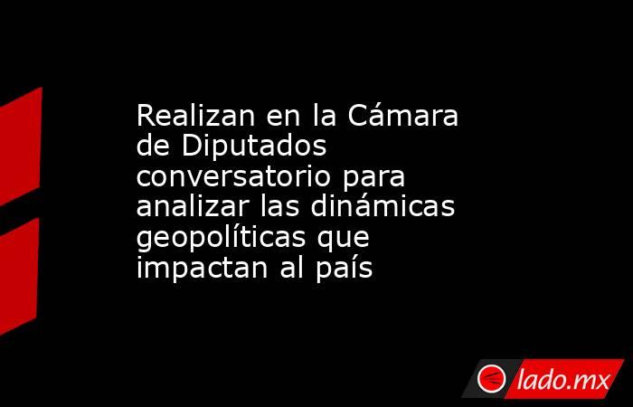 Realizan en la Cámara de Diputados conversatorio para analizar las dinámicas geopolíticas que impactan al país. Noticias en tiempo real
