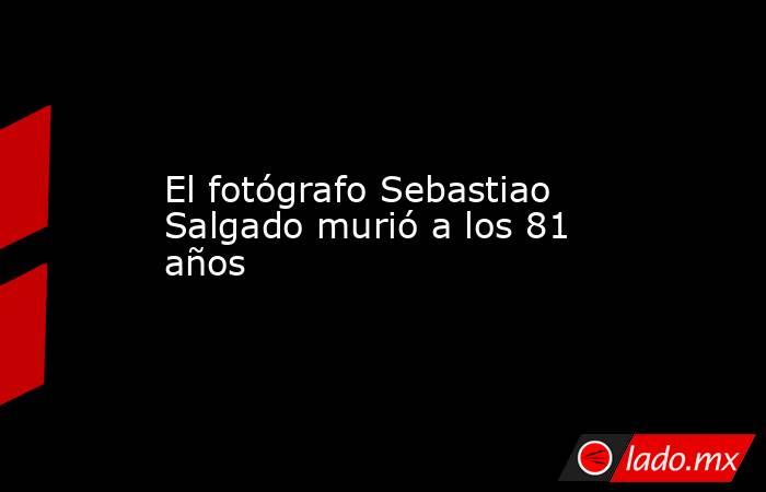 El fotógrafo Sebastiao Salgado murió a los 81 años. Noticias en tiempo real