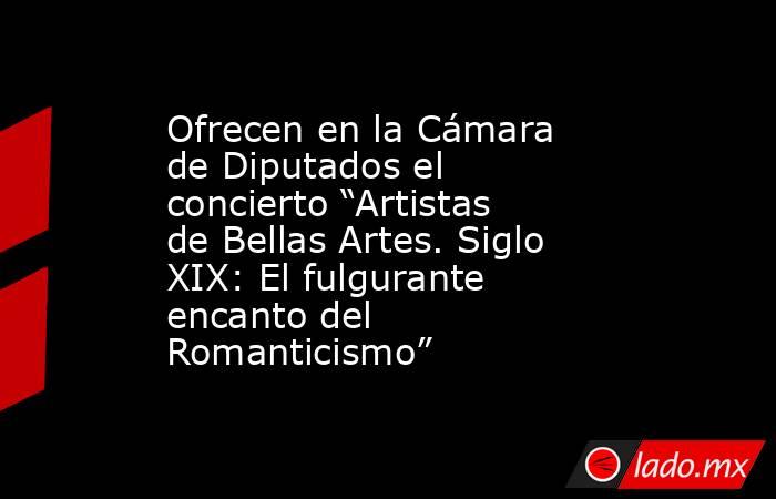 Ofrecen en la Cámara de Diputados el concierto “Artistas de Bellas Artes. Siglo XIX: El fulgurante encanto del Romanticismo”. Noticias en tiempo real